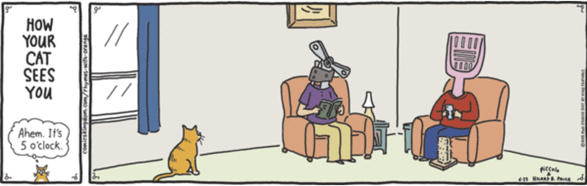 Rhymes With Orange comic.
Left panel: How your cat sees you. Small cat says, “ahem, it’s 5 o’clock.
Right panel: A living room scene. Tabby cat is sitting next to a window looking toward two “people” sitting in easy chairs. One “person” has a litter scooper instead of a head. The other one has a can opener instead of a head.