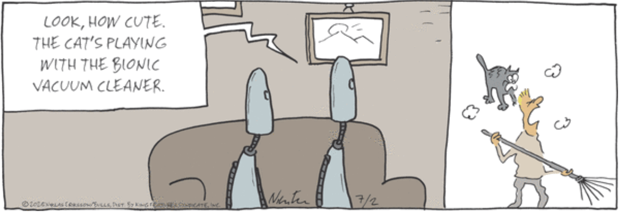 Single-panel comic, Carpe Diem.
Two humanoid robots are sitting on a sofa, looking at a human using a vacuum cleaner with a cat jumping on them.
One robot is saying, “Look, how cute. The cat’s playing with the bionic vacuum cleaner.”