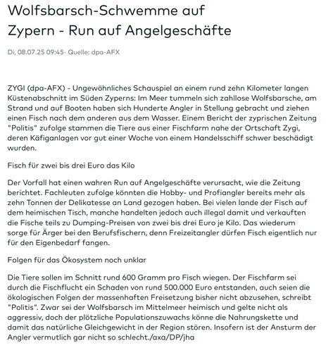 Wolfsbarsch-Schwemme auf Zypern - Run auf Angelgeschäfte 
Di, 08.07.25 09:45· Quelle: dpa-AFX

ZYGI (dpa-AFX) - Ungewöhnliches Schauspiel an einem rund zehn Kilometer langen Küstenabschnitt im Süden Zyperns: Im Meer tummeln sich zahllose Wolfsbarsche, am Strand und auf Booten haben sich Hunderte Angler in Stellung gebracht und ziehen einen Fisch nach dem anderen aus dem Wasser. Einem Bericht der zyprischen Zeitung "Politis" zufolge stammen die Tiere aus einer Fischfarm […]

Fisch für zwei bis drei Euro das Kilo

Der Vorfall hat einen wahren Run auf Angelgeschäfte verursacht, wie die Zeitung berichtet. Fachleuten zufolge könnten die Hobby- und Profiangler bereits mehr als zehn Tonnen der Delikatesse an Land gezogen haben. Bei vielen lande der Fisch auf dem heimischen Tisch, manche handelten jedoch auch illegal damit und verkauften die Fische teils zu Dumping-Preisen von zwei bis drei Euro je Kilo. Das wiederum sorge für Ärger bei den Berufsfischern, denn Freizeitangler dürfen Fisch eigentlich nur für den Eigenbedarf fangen.

Folgen für das Ökosystem noch unklar

Die Tiere sollen im Schnitt rund 600 Gramm pro Fisch wiegen. Der Fischfarm sei durch die Fischflucht ein Schaden von […], schreibt "Politis". Zwar sei der Wolfsbarsch im Mittelmeer heimisch und gelte nicht als aggressiv, doch der plötzliche Populationszuwachs […]. Insofern ist der Ansturm der Angler vermutlich gar nicht so schlecht./axa/DP/jha

Gekürzt mit […] weil zu lang für Alttext und bereits im Tröt zitiert.