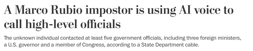 Headline from Washington Post.
A Marco Rubio impostor is using AI voice to call high-level officials.

The unknown individual contacted at least five government officials, including three foreign ministers, a U.S. governor and a member of Congress, according to a State Department cable.