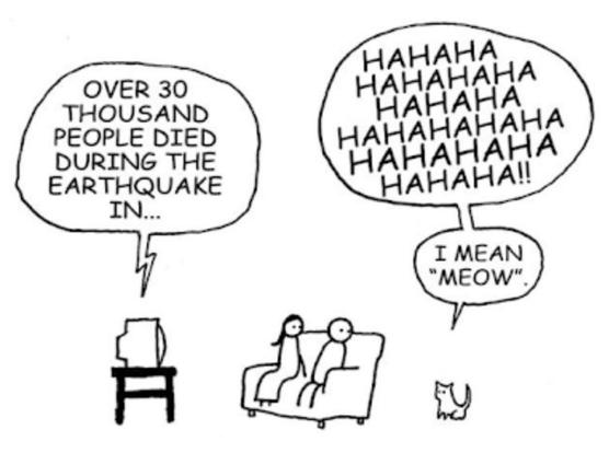 Simple line drawing cartoon. A television is on a small table. The TV is saying, “Over 30 thousand people died during the earthquake in….” A female and a male person are sitting on a sofa in front of the TV, looking to their left at a small kitten saying, “HAHAHA HAHAHAHA HAHAHA HAHAHAHAHA HAHAHAHA HAHAHA!!

I mean ‘meow.’”