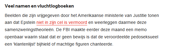Veel namen en viuchtiogboeken

Beelden die zijn vrijgegeven door het Amerikaanse ministerie van Justitie tonen
aan dat Epstein [rood] niet in zijn cel is vermoord [/rood] en weerleggen daarmee deze
samenzweringstheorieén. De FBI maakte eerder deze maand een memo
openbaar waarin staat dat er geen bewils is dat de veroordeelde pedoseksueel
een 'klantenlist bijhield of machtige figuren chanteerde
