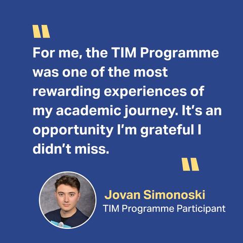 Quote from a 2025 TIM Programme participant, Jovan Simonoski: "For me, the TIM Programme was one of the most rewarding experiences of my academic journey. It's an opportunity I'm grateful I didn't miss."