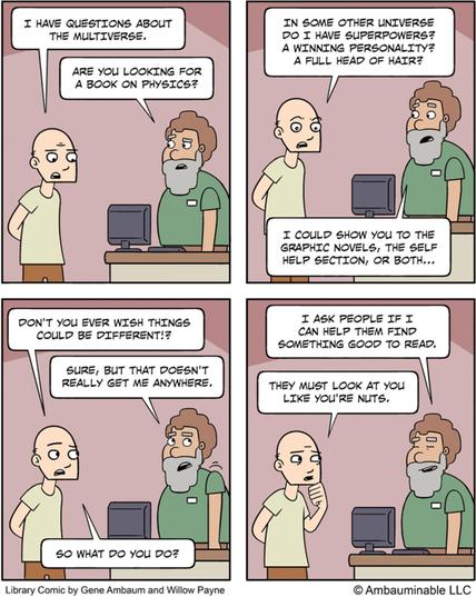 Four panel comic, from Library Comic. Interaction between a patron, P, and a worker, W.
P: I have questions about the multiverse.
W: Are you looking for a book on physics?

P: In some other universe do I have superpowers? A winning personality? A full head of hair?
W: I could show you to the graphic novels, the self help section, or both…

P: Don’t you ever wish things could be different?
W: Sure, but that doesn’t really get m anywhere.
P: So what do you do?

W: I ask people if I can help them …