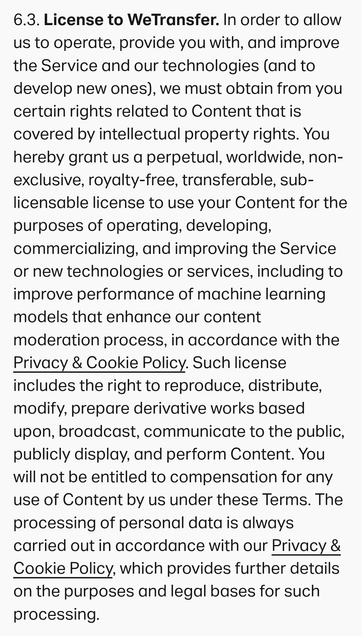 6.3. License to WeTransfer. In order to allow
us to operate, provide you with, and improve
the Service and our technologies (and to
develop new ones), we must obtain from you
certain rights related to Content that is
covered by intellectual property rights. You
hereby grant us a perpetual, worldwide, non-
exclusive, royalty-free, transferable, sub-
licensable license to use your Content for the
purposes of operating, developing,
commercializing, and improving the Service
or new technologies or …