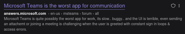 Screenshot of a search result:
Microsoft Teams is the worst app for communication
answers.microsoft.com » en-us » steams > forum » all
Microsoft Teams is quite possibly the worst app for work, its slow... buggy.. and the UI is terrible, even sending an attachemt or joining a meeting is challenging when the user is greeted with constant sign in loops & access errors.