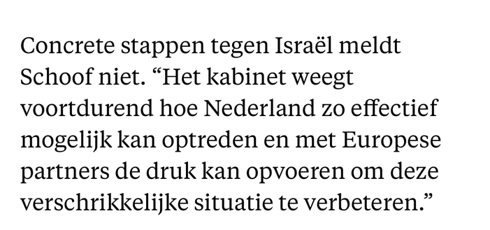 Concrete stappen tegen Israël meldt Schoof niet. “Het kabinet weegt voortdurend hoe Nederland zo effectief mogelijk kan optreden en met Europese partners de druk kan opvoeren om deze verschrikkelijke situatie te verbeteren.”