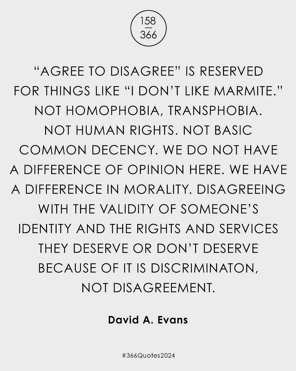 
“AGREE TO DISAGREE" IS RESERVED
FOR THINGS LIKE “I DON'T LIKE MARMITE."
NOT HOMOPHOBIA, TRANSPHOBIA.
NOT HUMAN RIGHTS. NOT BASIC
COMMON DECENCY. WE DO NOT HAVE
A DIFFERENCE OF OPINION HERE. WE HAVE
A DIFFERENCE IN MORALITY. DISAGREEING
WITH THE VALIDITY OF SOMEONE'S
IDENTITY AND THE RIGHTS AND SERVICES
THEY DESERVE OR DON'T DESERVE
BECAUSE OF IT IS DISCRIMINATON,
NOT DISAGREEMENT.

David A. Evans

