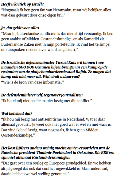 Heeft u kritiek op Israël?

“Nogmaals ik ben geen fan van Netanyahu, maar wij bekijken alles wat daar gebeurt door onze eigen bril.”

Ja, dat geldt voor alles.

“Maar bij buitenlandse conflicten is dat niet altijd verstandig. Ik ben geen arabist of Midden-Oostendeskundige, en als Kamerlid zit Buitenlandse Zaken niet in mijn portefeuille. Ik vind het te simpel om uitspraken te doen over wat daar gebeurt.”

De Israëlische defensieminister Yisrael Katz wil binnen twee maanden 600.000 Gazanen bijee…