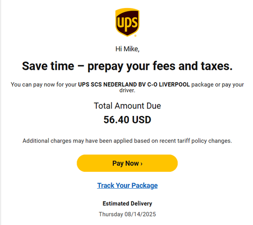Hi Mike,

Save time — prepay your fees and taxes.
You can pay now for your UPS SCS NEDERLAND BV C-0 LIVERPOOL package or pay your
driver.

Total Amount Due
56.40 USD
Additional charges may have been applied based on recent tariff policy changes.
Track Your Package
Estimated Delivery
Thursday 08/14/2025

