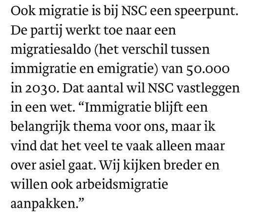 De partij werkt toe naar een migratiesaldo (het verschil tussen immigratie en emigratie) van 50.000 in 2030. Dat aantal wil NSC vastleggen in een wet. "Immigratie blijft een belangrijk thema voor ons, maar ik vind dat het veel te vaak alleen maar over asiel gaat. Wij kijken breder en willen ook arbeidsmigratie aanpakken."