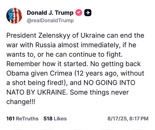 @realDonald Trump
President Zelenskyy of Ukraine can end the
war with Russia almost immediately, if he
wants to, or he can continue to fight.
Remember how it started. No getting back
Obama given Crimea (12 years ago, without
a shot being fired!), and NO GOING INTO
NATO BY UKRAINE. Some things never
changelll
161 ReTruths 518 Likes 8/17/25, 8:17 PM
