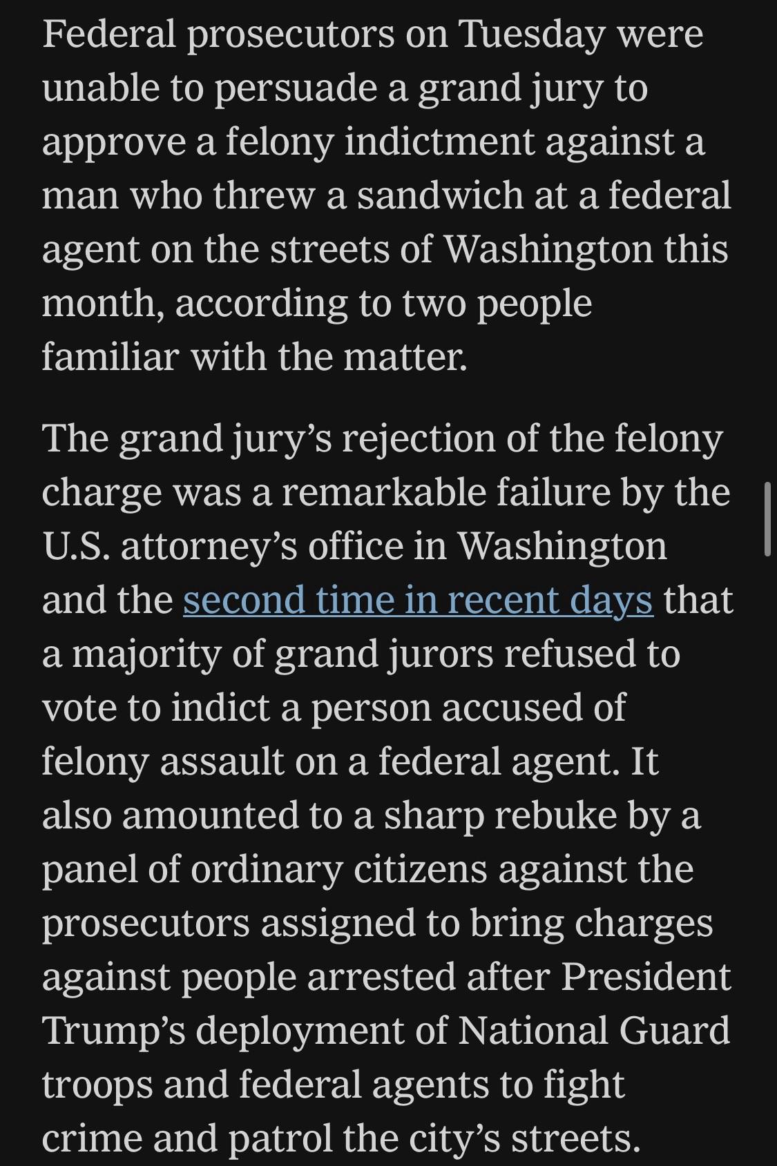 Federal prosecutors on Tuesday were unable to persuade a grand jury to approve a felony indictment against a man who threw a sandwich at a federal agent on the streets of Washington this month, according to two people familiar with the matter.
The grand jury's rejection of the felony charge was a remarkable failure by the U.S. attorney's office in Washington and the second time in recent days that a majority of grand jurors refused to vote to indict a person accused of felony assault on a federal agent. It also amounted to a sharp rebuke by a panel of ordinary citizens against the prosecutors assigned to bring charges against people arrested after President Trump's deployment of National Guard troops and federal agents to fight crime and patrol the city's streets.
NYT, 27 August 2025