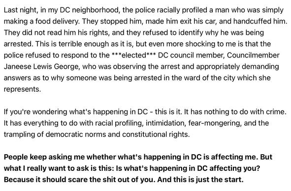 Last night, in my DC neighborhood, the police racially profiled a man who was simply making a food delivery. They stopped him, made him exit his car, and handcuffed him. They did not read him his rights, and they refused to identify why he was being arrested. This is terrible enough as it is, but even more shocking to me is that the police refused to respond to the ***elected*** DC council member, Councilmember Janeese Lewis George, who was observing the arrest and appropriately demanding answe…