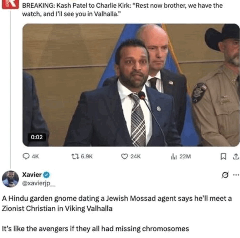 Breaking: Kash Patel to Charlie Kirk: “Rest now, brother, we have the watch, I’ll see you in Valhalla.”
Image of wide-eyed south-Asian man looking likes perpetually on drugs.
A Hindu garden gnome dating a Jewish Mossad agent says he’ll meet a Zionist Christian in Viking Valhalla.
It’s like the Avengers if they all had missing chromosomes.