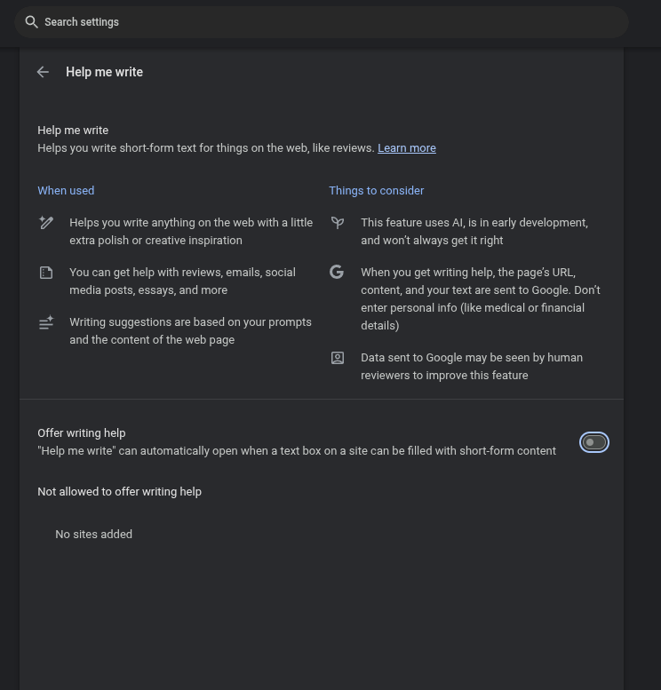 Chrome Settings -> Ai Innovations -> Help me write
Help me write
Helps you write short-form text for things on the web, like reviews. Learn more
When used
Helps you write anything on the web with a little extra polish or creative inspiration
You can get help with reviews, emails, social media posts, essays, and more
Writing suggestions are based on your prompts and the content of the web page
Things to consider
This feature uses AI, is in early development, and won’t always get it right
When you get writing help, the page’s URL, content, and your text are sent to Google. Don’t enter personal info (like medical or financial details)
Data sent to Google may be seen by human reviewers to improve this feature
Offer writing help - toggle set to OFF
"Help me write" can automatically open when a text box on a site can be filled with short-form content
Not allowed to offer writing help
No sites added