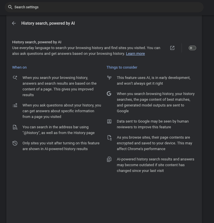 Chrome Settings ->Ai Innovations
History search, powered by AI Set To OFF
Use everyday language to search your browsing history and find sites you visited. You can also ask questions and get answers based on your browsing history. Learn more
When on
When you search your browsing history, answers and search results are based on the content of a page. This gives you improved results
When you ask questions about your history, you can get answers about specific information from a page you visited
You can search in the address bar using "@history", as well as from the History page
Only sites you visit after turning on this feature are shown in AI-powered history results
Things to consider
This feature uses AI, is in early development, and won’t always get it right
When you search browsing history, your history searches, the page content of best matches, and generated model outputs are sent to Google
Data sent to Google may be seen by human reviewers to improve this feature
As you browse sites, their page contents are encrypted and saved to your device. This may affect Chrome's performance
AI-powered history search results and answers may become outdated if site content has changed since your last visit