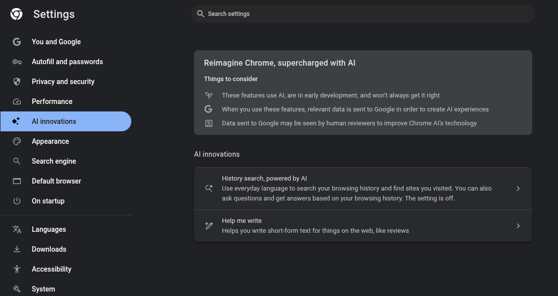 Chrome Settings->Ai Innovations
Reimagine Chrome, supercharged with AI
Things to consider
These features use AI, are in early development, and won’t always get it right
When you use these features, relevant data is sent to Google in order to create AI experiences
Data sent to Google may be seen by human reviewers to improve Chrome AI’s technology
AI innovations
History search, powered by AI
Use everyday language to search your browsing history and find sites you visited. You can also ask questions and get answers based on your browsing history. The setting is off.
Help me write
Helps you write short-form text for things on the web, like reviews
This setting is also off.
