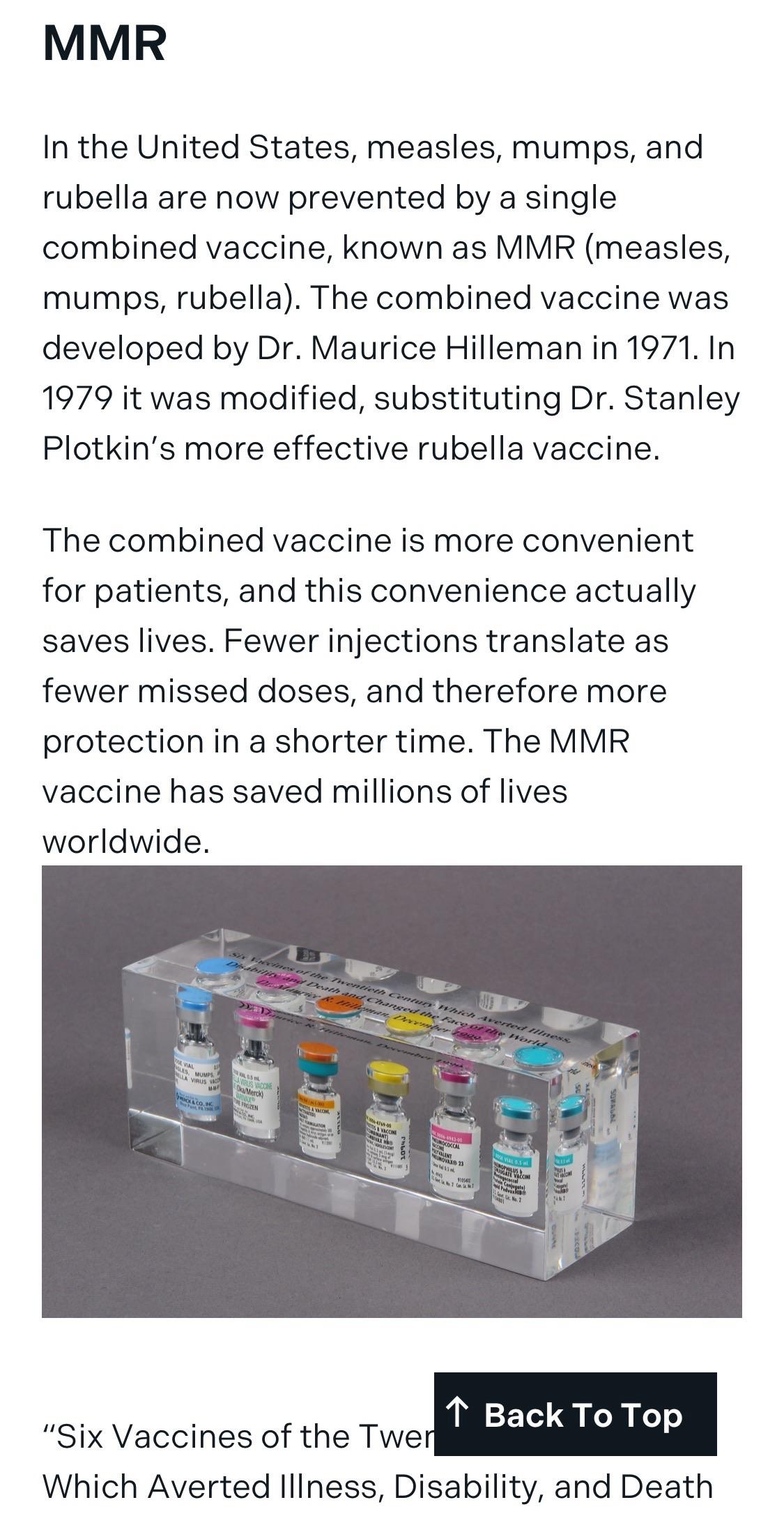 MMR<br>In the United States, measles, mumps, and rubella are now prevented by a single combined vaccine, known as MMR (measles, mumps, rubella). The combined vaccine was developed by Dr. Maurice Hilleman in 1971. In 19/9 it was modified, substituting Dr. Stanley Plotkin's more effective rubella vaccine.<br>The combined vaccine is more convenient for patients, and this convenience actually saves lives. Fewer injections translate as fewer missed doses, and theretore more protection in a shorter time. The MMR vaccine has saved millions of lives worldwide.<br>个<br>"Six Vaccines of the Twer<br>Back To Top<br>Which Averted Illness, Disability, and Death</p><p><a href=