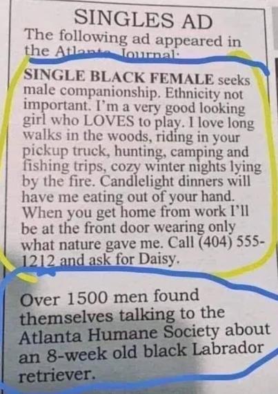 Singles ad.
The following ad appeared in the Atlanta Journal.
SINGLE BLACK FEMALE seeks male companionship. Ethnicity not important. I’m a very good looking girl who LOVES to play. I love long walks in the woods, riding in your pickup truck, hunting, camping, and fishing trips, cozy winter nights lying by the fire. Candlelight dinners will have me eating out of your hand. When you get home from work I’ll be at the front door wearing only what nature gave me. Call (404) 555 1212 and ask for Dais…