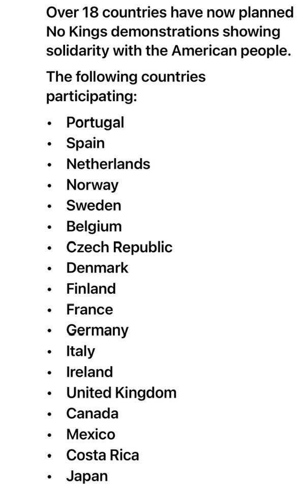 Over 18 countries have now planned
No Kings demonstrations showing
solidarity with the American people.
The following countries
participating:
+ Portugal
+ Spain
+ Netherlands
+ Norway
+ Sweden
+ Belgium
+ Czech Republic
+ Denmark
« Finland
+ France
+ Germany
+ ltaly
+ Ireland
+ United Kingdom
+ Canada
+ Mexico
+ Costa Rica
+ Japan