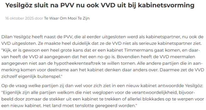 Yesilgöz sluit na PVV nu ook VVD uit bij kabinetsvorming

16 oktober 2025 door Te Waar Om Mooi Te Zijn

Dilan Yesilgöz heeft naast de PVV, die al eerder uitgesloten werd als kabinetspartner, nu ook de VVD uitgesloten. Ze maakte heel duidelijk dat ze de VVD niet als serieuze kabinetspartner ziet. "Kijk, er is gewoon een heel grote kans dat er een kabinet Timmermans gaat komen, en daarvan heeft de VVD al aangegeven dat het een no-go is. Bovendien heeft de VVD meermalen aangegeven niet aan de hypo…