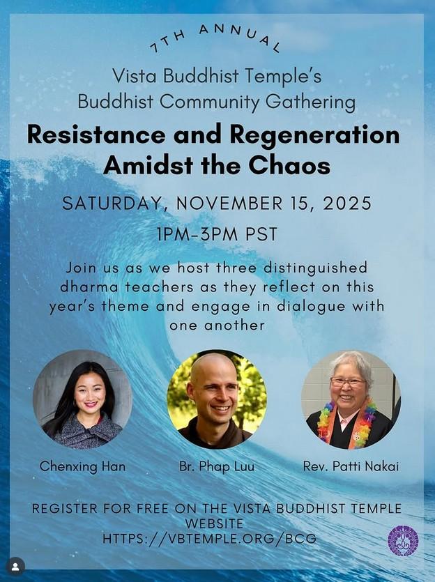Vista Buddhist Temple's annual Buddhist Community Gathering "Resistance and Regeneration Amidst the Chaos" will take place Saturday, November 15, 2025, 1-3pm PST. Join us as we host three distinguished dharma teachers as they reflect on this year's theme and engage in dialogue with one another. Speakers: Chenxing Han, Br. Phap Luu, Rev. Patti Nakai. Register at vbtemple.org/bcg