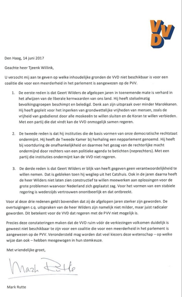Den Haag, 14 juni 2017
Geachte heer Tjeenk Willink
U verzocht mij aan te geven op welke inhoudelijke gronden de VVD niet beschikbaar is voor een coalitie [met] de PVV.
De 1e reden is dat Geert Wilders de afgelopen jaren in toenemende mate is verhard in het afwijzen van de liberale kernwaarden van ons land. Hij heeft stelselmatig bevolkingsgroepen beschimpt en beledigd. Denk aan zijn uitspraak over minder Marokkanen.
Hij heeft gepleit voor het inperken van grondwettelijke vrijheden [...], zoals …
