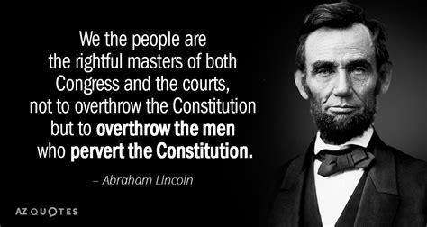 We the people are<br>The rightful masters of both<br>Congress and the courts,<br>Not to overthrow the Constitution<br>But to overthrow the men<br>Who pervert the Constitution.<br>-Abraham Lincoln We the people are<br>The rightful masters of both<br>Congress and the courts,<br>Not to overthrow the Constitution<br>But to overthrow the men<br>Who pervert the Constitution.<br>-Abraham Lincoln