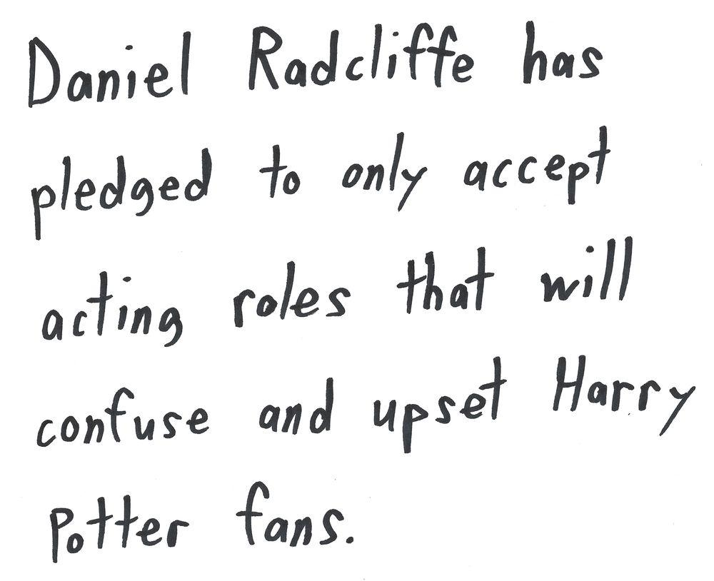 Daniel Radcliffe has
pledged to only accept
acting roles that will
confuse and upset Harry
Potter fans. Daniel Radcliffe has
pledged to only accept
acting roles that will
confuse and upset Harry
Potter fans.
