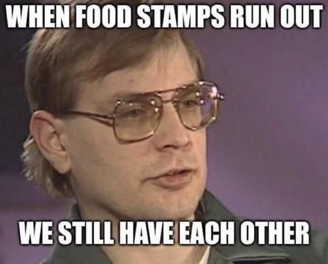 Meme. head shot of Jeffrey Dahmer (noted serial killer/cannibal for the uninitiated).
Text: When food stamps run out we will still have each other.