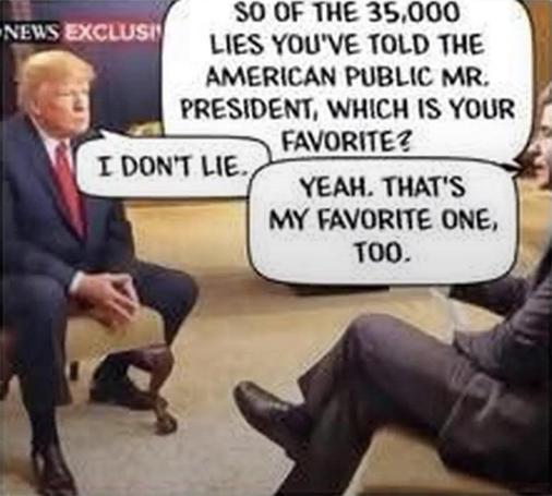 Meme: Trump being interviewed.
Interviewer: So of the 35,000 lies you’ve told the American public, Mr. President, which is your favorite?
Trump: I don’t lie.
Interviewer: Yeah, that’s my favorite one, too.