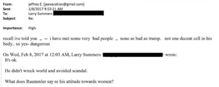 From. jeffrey E. [jeevacation@gmail.com]
Sent 2/8/2017 9:53:21 AM
To Larry summers 
Subject: Re:
Importance: High
recall ive told you ,  i have met some very bad people , none as bad as trump. not one decent cell in his body... so yes - dangerous
On Wed, Feb 8, 2017 at 12:03 AM, Larry Summers wrote:
It's ok.
He didn't wreck world and avoided scandal.
‘What does Ruemmler say re his attitude towards women?
