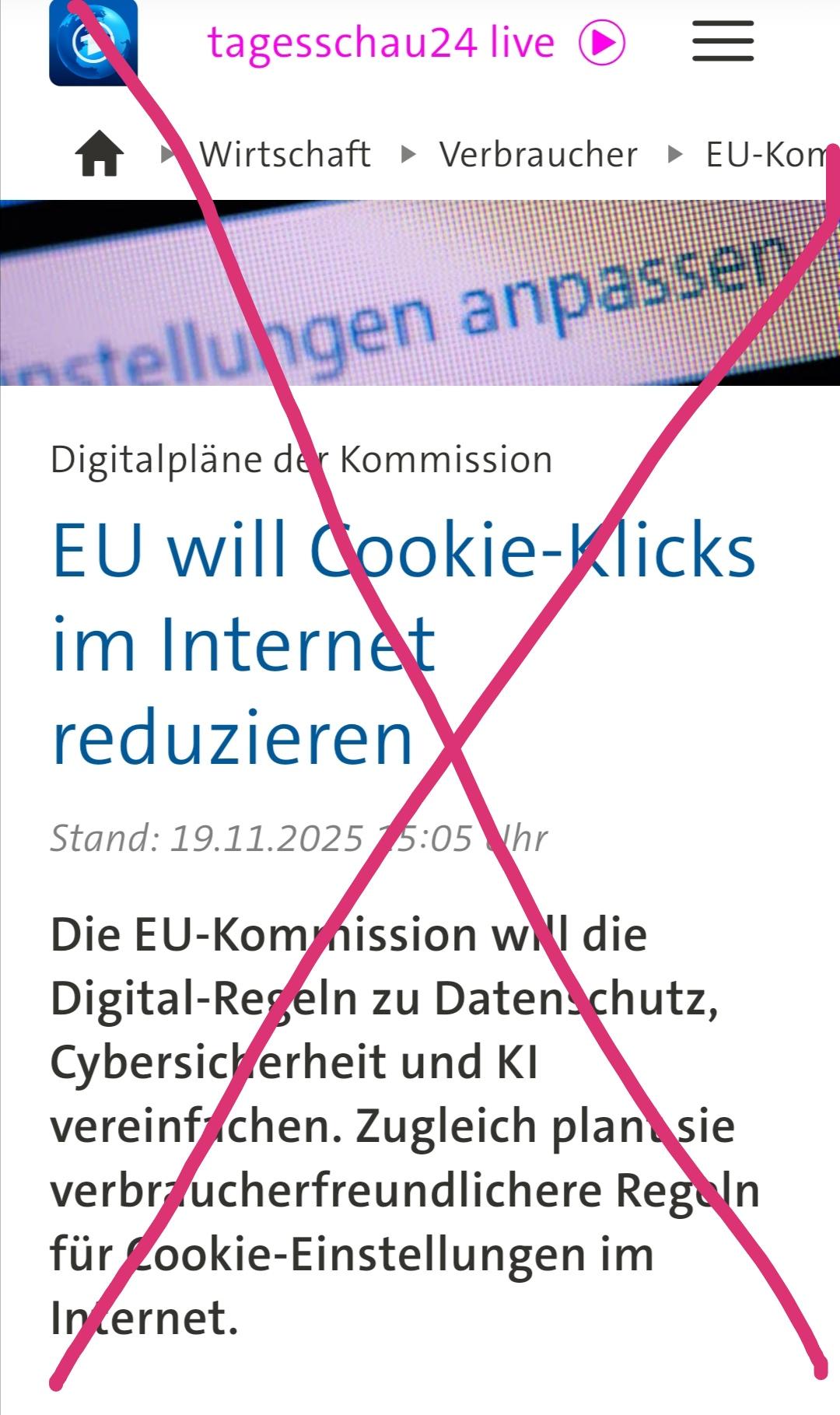 Screenshot mit händisch rot durchgestrichener tagesschau-Meldung zum #digitalOmnibus - Gesetzesvorschlag:

"Digitalpläne der Kommission EU will Cookie-Klicks im Internet reduzieren

Stand: 19.11.2025 15:05 Uhr

Die EU-Kommission will die Digital-Regeln zu Datenschutz, Cybersicherheit und KI vereinfachen. Zugleich plant sie verbraucherfreundlichere Regeln für Cookie-Einstellungen im Internet. "
