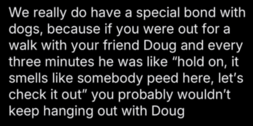 We really do have a special bond with dogs, because if you were out for a walk with your friend Doug and every three minutes he was like “hold on, it smells like somebody peed here, let’s check it out” you probably wouldn’t keep hanging out with Doug.