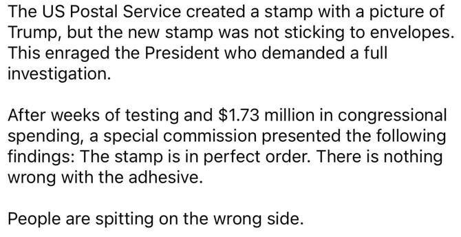 The US Postal Service created a stamp with a picture of Trump, but the new stamp was not sticking to envelopes. This enraged the President who demanded a full investigation.
After weeks of testing and $1.73 million in congressional spending, a special commission presented the following findings: The stamp is in perfect order. There is nothing wrong with the adhesive.
People are spitting on the wrong side.