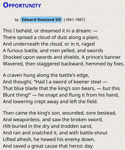 Opportunity, a poem by Edward Rowland Sill —1841-1887

This I beheld, or dreamed it in a dream: —
There spread a cloud of dust along a plain;
And underneath the cloud, or in it, raged
A furious battle, and men yelled, and swords
Shocked upon swords and shields. A prince’s banner
Wavered, then staggered backward, hemmed by foes.

A craven hung along the battle’s edge,
And thought, “Had I a sword of keener steel —
That blue blade that the king’s son bears, — but this
Blunt thing!” — he snapt and …