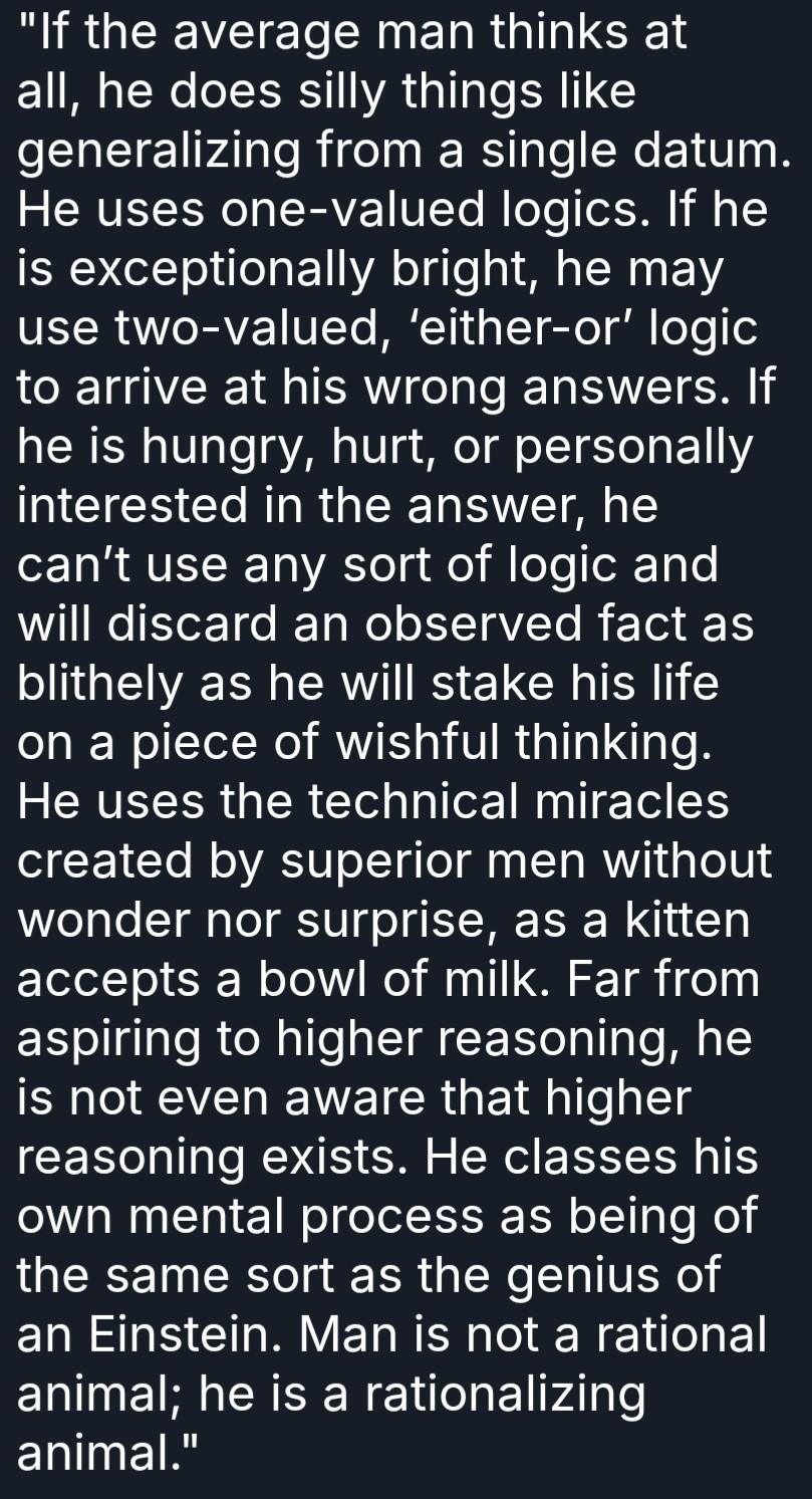 "If the average man thinks at all, he does silly things like generalizing from a single datum. He uses one-valued logics. If he is exceptionally bright, he may use two-valued, ‘either-or’ logic to arrive at his wrong answers. If he is hungry, hurt, or personally interested in the answer, he can’t use any sort of logic and will discard an observed fact as blithely as he will stake his life on a piece of wishful thinking. He uses the technical miracles created by superior men without wonder nor surprise, as a kitten accepts a bowl of milk. Far from aspiring to higher reasoning, he is not even aware that higher reasoning exists. He classes his own mental process as being of the same sort as the genius of an Einstein. Man is not a rational animal; he is a rationalizing animal."