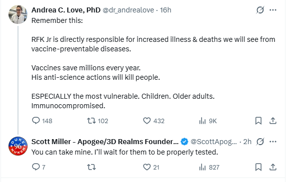Screenshot of a pair of tweets.

Tweet #1 by Andrea C. Love, PhD @dr_andrealove 

RFK Jr is directly responsible for increased illness & deaths we will see from vaccine-preventable diseases.

Vaccines save millions every year.
His anti-science actions will kill people. 

ESPECIALLY the most vulnerable. Children. Older adults. Immunocompromised.

on 10:03 AM · Jan 6, 2026

Tweet #2 by Scott Miller - Apogee/3D Realms Founder ☢️ @ScottApogee 

You can take mine. I’ll wait for them to be properly t…