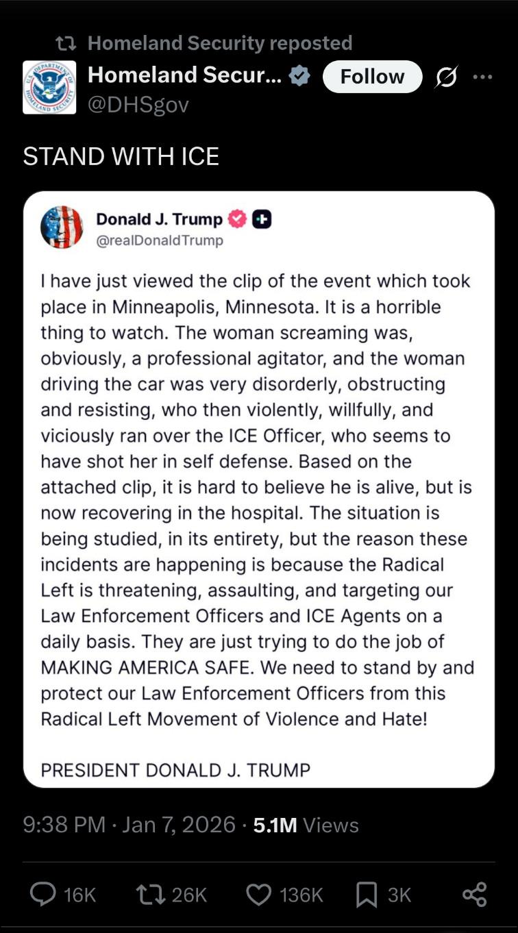 "Truth Social" post by Trump:
"I have just viewed the clip of the event which took place in Minneapolis, Minnesota. It is a horrible thing to watch. The woman screaming was obviously, a professional agitator, and the woman driving the car was very disorderly, obstructing and resisting, who then violently, willfully, and viciously ran over the ICE Officer, who seems to have shot her in self defense. Based on the attached clip, it is hard to believe he is alive, but is now recovering in the hospital. The situation is being studied, in its entirety, but the reason these incidents are happening is because the Radical Left is threatening, assaulting, and targeting our Law Enforcement Officers and ICE Agents on a daily basis. They are just trying to do the job of MAKING AMERICA SAFE. We need to stand by and protect our Law Enforcement Officers from this Radical Left Movement of Violence and Hate!

PRESIDENT DONALD J. TRUMP"
Link: https://x.com/DHSgov/status/2009001641253732446