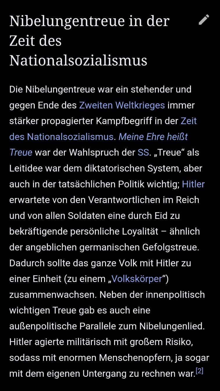Screenshot aus der Wikipedia-App zum Begriff Nibelungentreue:
"Nibelungentreue in der Zeit des Nationalsozialismus

Die Nibelungentreue war ein stehender und gegen Ende des Zweiten Weltkrieges immer stärker propagierter Kampfbegriff in der Zeit des Nationalsozialismus. Meine Ehre heißt Treue war der Wahlspruch der SS. „Treue“ als Leitidee war dem diktatorischen System, aber auch in der tatsächlichen Politik wichtig; Hitler erwartete von den Verantwortlichen im Reich und von allen Soldaten eine durch Eid zu bekräftigende persönliche Loyalität – ähnlich der angeblichen germanischen Gefolgstreue. Dadurch sollte das ganze Volk mit Hitler zu einer Einheit (zu einem „Volkskörper“) zusammenwachsen. Neben der innenpolitisch wichtigen Treue gab es auch eine außenpolitische Parallele zum Nibelungenlied. Hitler agierte militärisch mit großem Risiko, sodass mit enormen Menschenopfern, ja sogar mit dem eigenen Untergang zu rechnen war.[2]"