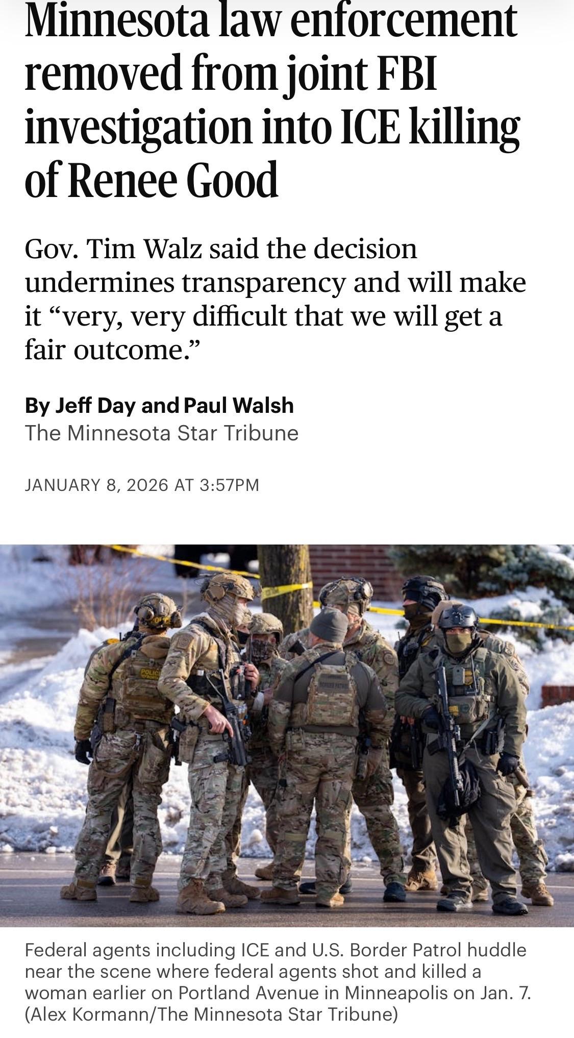 Minnesota law enforcement removed from joint FBI investigation into ICE killing of Renee Good
Gov. Tim Walz said the decision undermines transparency and will make it "very, very difficult that we will get a fair outcome."

By Jeff Day and Paul Walsh The Minnesota Star Tribune

JANUARY 8, 2026 AT 3:57PM

Image: Federal agents including ICE and U.S. Border Patrol huddle near the scene where federal agents shot and killed a woman earlier on Portland Avenue in Minneapolis on Jan. 7.
(Alex Kormann/The Minnesota Star Tribune)

https://www.startribune.com/fbi-pushes-minnesota-investigators-aside-in-ice-shooting-probe-ellison-calls-move-a-stupid-thing/601560196

Accessed: 8 January 2026 at 1440 MST