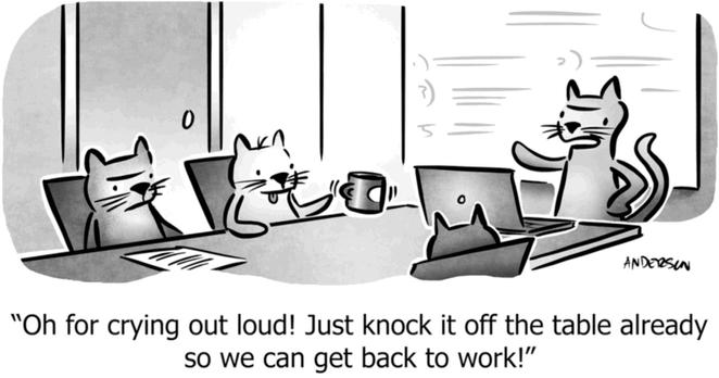 Single panel comic. Some cats are sitting around an office conference table. One cat is nudging a coffee cup at the edge of the table. The cat sitting next to that one is scowling. A cat at the head of the table is saying, “Oh for crying out loud! Just knock it off the table already so we can get back to work!”