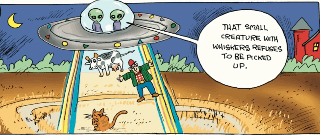 Single panel comic. Two green space aliens in a flying saucer are beaming up a farmer and a cow. A cat is sitting on the ground licking a paw. One alien is saying to the other, “That small creature with the whiskers refuses to be picked up.”