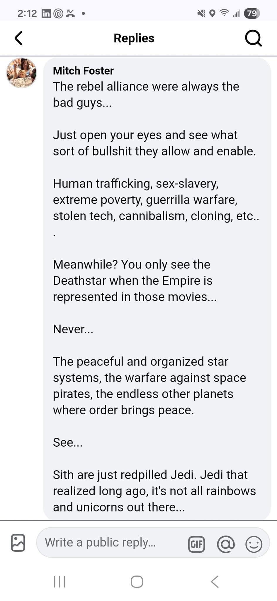 Mitch Foster

“The rebel alliance were always the
bad guys...

Just open your eyes and see what
sort of bullshit they allow and enable.
Human trafficking, sex-slavery,
extreme poverty, guerrilla warfare,
stolen tech, cannibalism, cloning, etc..

Meanwhile? You only see the
Deathstar when the Empire is
represented in those movies...

Never...

The peaceful and organized star
systems, the warfare against space
pirates, the endless other planets
where order brings peace.

See...

Sith are just redpilled Jedi. Jedi that
realized long ago, it's not all rainbows
and unicorns out there...
