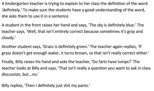 A kindergarten teacher is trying to explain to her class the definition of the word 'definitely.' To make sure the students have a good understanding of the word, she asks them to use it in a sentence. 
A student in the front raises her hand and says, 'The sky is definitely blue.' The teacher says, 'Well, that isn't entirely correct because sometimes it's gray and cloudy.' 
Another student says, 'Grass is definitely green.' The teacher again replies, 'If grass doesn't get enough water, it turns…
