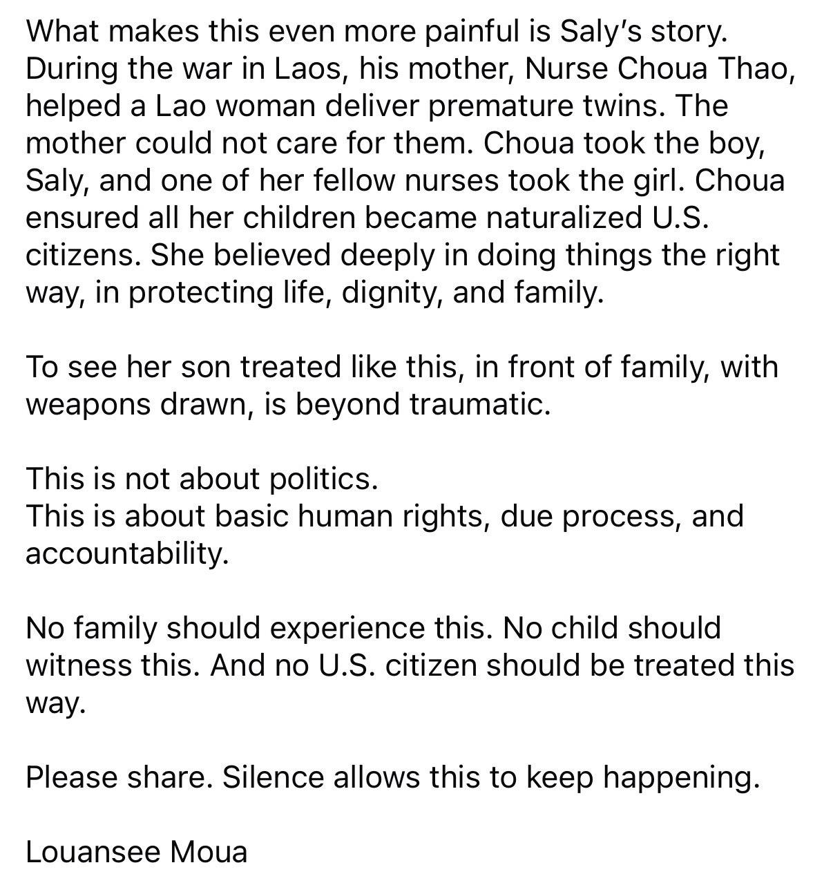 What makes this even more painful is Saly's story.
During the war in Laos, his mother, Nurse Choua Thao, helped a Lao woman deliver premature twins. The mother could not care for them. Choua took the boy, Saly, and one of her fellow nurses took the girl. Choua ensured all her children became naturalized U.S. citizens. She believed deeply in doing things the right way, in protecting life, dignity, and family.
To see her son treated like this, in front of family, with weapons drawn, is beyond traumatic.
This is not about politics.
This is about basic human rights, due process, and accountability.
No family should experience this. No child should witness this. And no U.S. citizen should be treated this way.
Please share. Silence allows this to keep happening.
Louansee Moua