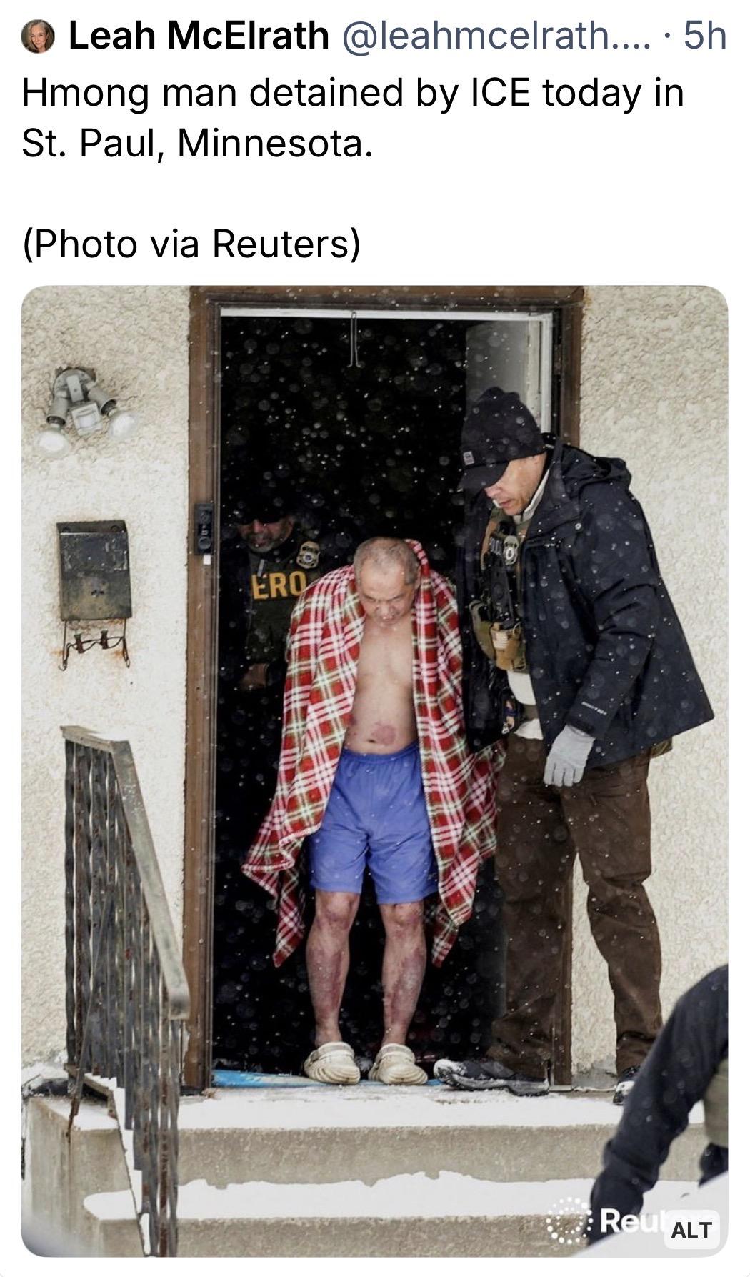 Leah McElrath:
Hmong man detained by ICE today in St. Paul, Minnesota.
(Photo via Reuters)

[a man without a shirt, in shorts, sandals, and a blanket barely covering him, being taken by ICE outside from his home in very cold weather]