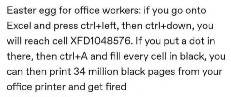 Easter egg for office workers: If you go into Excel and press ctrl+left, then ctrl-down, you will reach cell XFD1048576. If you put a dot in there, then ctrl+A and fill every cell in black, you can then print 34 million black pages on your office printer and get fired.