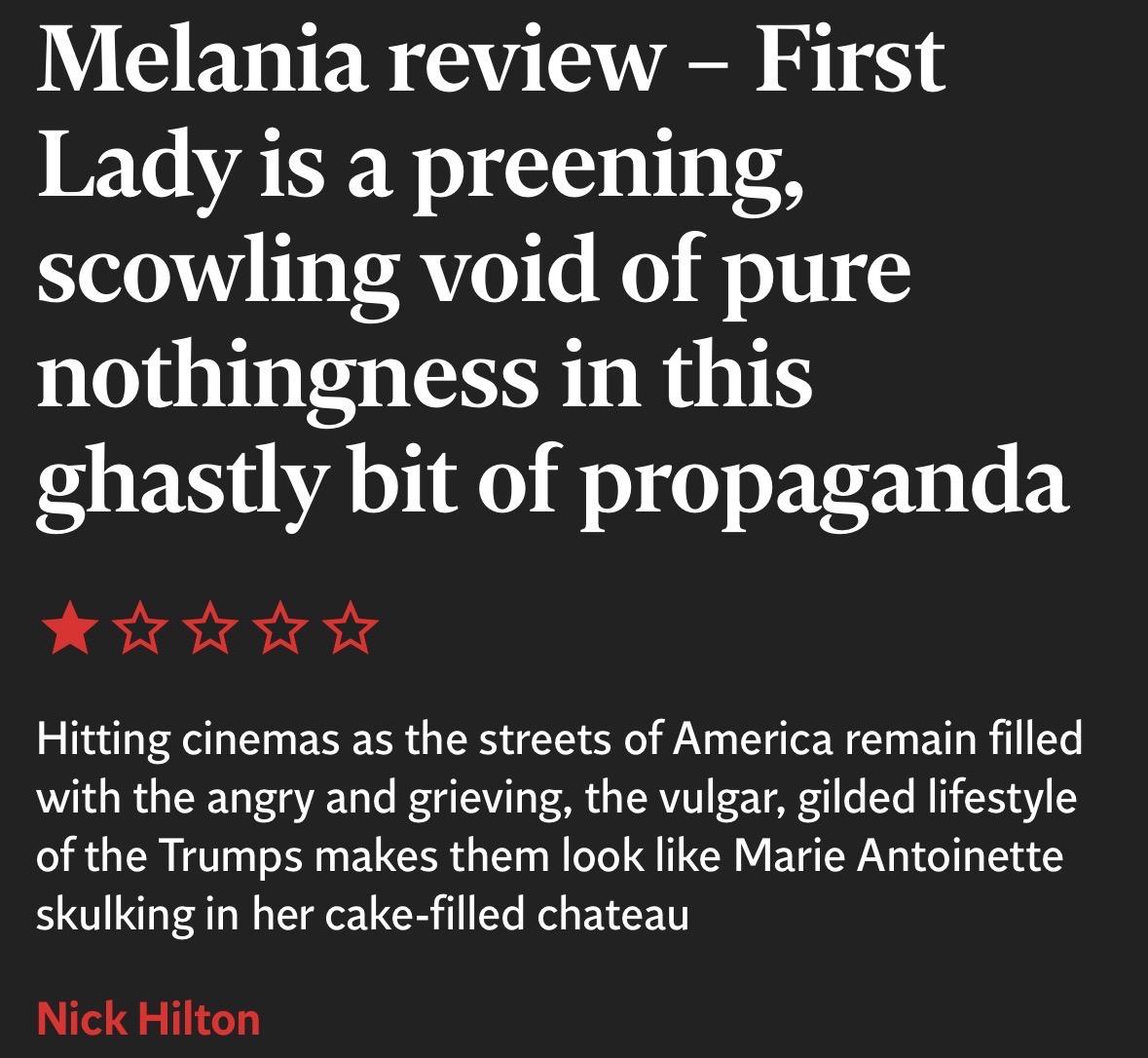Melania review - First
Lady is a preening,
scowling void of pure
nothingness in this
ghastly bit of propaganda
One star
Hitting cinemas as the streets of America remain filled
with the angry and grieving, the vulgar, gilded lifestyle
of the Trumps makes them look like Marie Antoinette
skulking in her cake-filled chateau
Nick Hilton